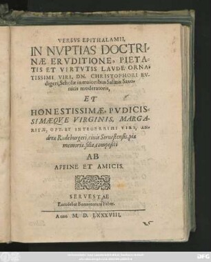 VERSVS EPITHALAMII,|| IN NVPTIAS DOCTRI=||NAE ERVDITIONE, PIETA=||TIS ET VIRTVTIS LAVDE ORNA=||TISSIMI VIRI, DN. CHRISTOPHORI RV-||digeri, Scholae in maioribus Salinis Saxo=||nicis moderatoris,|| ET || ... MARGA-||RITAE ... AN=||dreae Rudeburgeri, ciuis Seruestensis, piae || memoriae, filiae, compositi || AB || AFFINE ET AMICIS.||