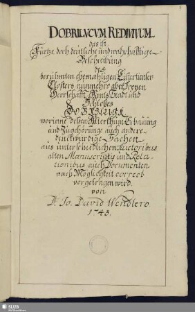 Dobrilucvcvm redivivum, das ist, Kurtze, doch deutliche und wahrhafftige Beschreibung des berühmten ehemahligen Cistertienser-Closters, nunmehro aber Freyen Herrschafft, Amts, Stadt und Schloßes Dobrilugk, worinne deßen Alterthum, Erbauung und Zugehörunge, auch andere denckwürdige Sachen, aus unterschiedlichen Auctoribus, alten Manuscriptis und Relationibus, auch Documenten nach Möglichkeit correct vorgetragen wird - Mscr.Dresd.L.14