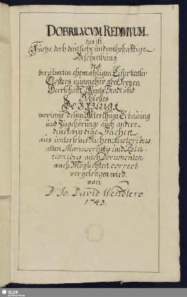 Dobrilucvcvm redivivum, das ist, Kurtze, doch deutliche und wahrhafftige Beschreibung des berühmten ehemahligen Cistertienser-Closters, nunmehro aber Freyen Herrschafft, Amts, Stadt und Schloßes Dobrilugk, worinne deßen Alterthum, Erbauung und Zugehörunge, auch andere denckwürdige Sachen, aus unterschiedlichen Auctoribus, alten Manuscriptis und Relationibus, auch Documenten nach Möglichkeit correct vorgetragen wird - Mscr.Dresd.L.14