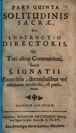 Solitudo Sacra Ad Dies Octo, Vel Decem Animae Saluti Utiliter Impendendos : In Meditationibus aeternarum Veritatum juxta Ideam Exercitiorum S.P. Ignatii, accommodata Personis Secularibus, Ecclesiasticis & Religiosis ; constans quinque partibus, et concionatoribus etiam comprimis utilis, 5. Pars Quinta Solitudo Sacra, Sive Instructio Directoris, Qui Toti alicui Communitati, Sacris S. Ignatii Exercitiis , decendialibus vel octiduanis excolendae, est praefuturus
