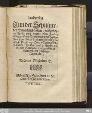 Leichpredig || Jnn der Sepultur/|| des Durchleuchtigsten Hochgebor=||nen F[ue]rsten ... || Herrn Joachim || Marggraffen zu Brandenburg/ des heyligen || R[oe]mischen Reichs Ertzkammerer/ vnd Chur||f[ue]rst/ in Preussen ... || Andreas Musculus D.||