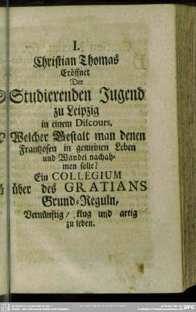 I. Christian Thomas Eröffnet Der Studierenden Jugend zu Leipzig in einem Discours, Welcher Gestalt man denen Frantzosen in gemeinen Leben und Wandel nachahmen solle? Ein Collegium über des Gratians Grund-Reguln, Vernünftig, klug und artig zu leben