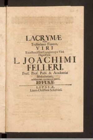Lacrymae Super Tristissimo Funere, Viri Excellentissimi Longioreqve Vitâ Dignissimi L. Joachimi Felleri, Poës. Prof. Publ. & Academiae Bibliothecarii, celeberrimi, optimeqve meriti, Effusae