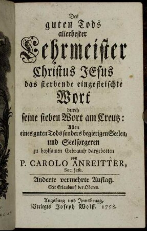 Des guten Tods allerbester Lehrmeister Christus Jesus das sterbende eingefleischte Wort durch seine sieben Wort am Creutz : Allen eines guten Tods sonders begierigen Seelen, und Seelsorgeren zu heylsamen Gebrauch dargebotten