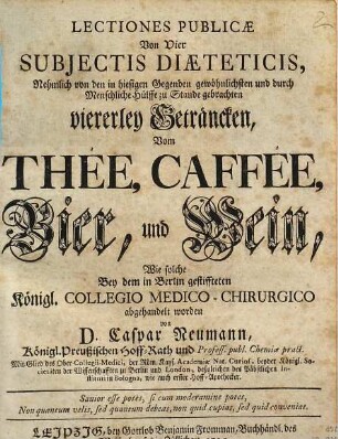 Lectiones Publicæ Von Vier Subjectis Diæteticis, Nehmlich von den in hiesigen Gegenden gewöhnlichsten und durch Menschliche Hülffe zu Stande gebrachten viererley Geträncken, Von Thée, Caffée, Bier und Wein : Wie solche Bey dem in Berlin gestiffteten Königl. Collegio Medico-Chirurgico abgehandelt worden