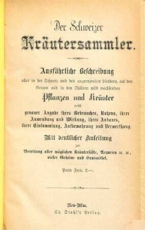 Der Schweizer Kräutersammler : ausführliche Beschreibung aller in der Schweiz und den angrenzenden Ländern, auf den Bergen und in den Thälern wild wachsenden Pflanzen und Kräuter nebst genauer Angabe ihres Gebrauches, Nutzens, ihrer Anwendung und Wirkung, ihres Anbaues, ihrer Einsammlung, Aufbewahrung und Verwerthung ; mit deutlicher anleitung zur Bereitung aller möglichen Kräutersäfte, Arzneien &c. &c., vieler Geheim- und Hausmittel