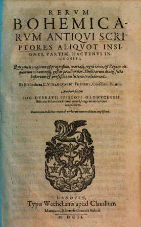 Rervm Bohemicarvm Antiqvi Scriptores Aliqvot Insignes, Partim Hactenvs Incogniti : Qui gentis originem & progresssum, variasq[ue] regni vices, & Regum aliquorum vitam resq[ue] gestas peculiariter, Hußitarum deniq[ue] sectae historiam & profeßionem litteris tradiderunt ; Accedunt seorsim Ioh. Dvbravii Episcopi Olomvcensis Historiae Bohemicae Commentarii, longe emendatiores & auctiores ; Omnia cum Indicibus rerum & verborum memorabilium amplißimis
