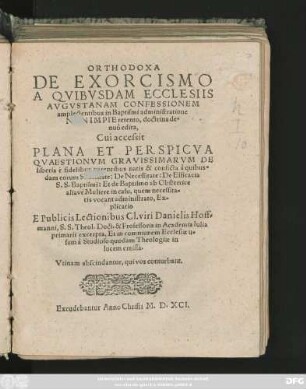 ORTHODOXA || DE EXORCISMO || A QVIBVSDAM ECCLESIIS || AVGVSTANAM CONFESSIONEM || amplectentibus in Baptismi administratione || NON IMPIE retento, doctrina de=||nuò edita,|| Cui accessit || PLANA ... || QVAESTIONVM GRAVISSIMARVM DE || liberis è fidelibus parentibus natis & conficta â quibus=||dam eorum Sanctitate: ... || Ex=||plicatio || E Publicis Lectionibus ... Danielis Hoff=||manni, S. S. Theol. Doct. & Professoris in Academia Iulia || primarii excerpta ... ||