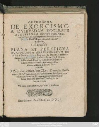 ORTHODOXA || DE EXORCISMO || A QVIBVSDAM ECCLESIIS || AVGVSTANAM CONFESSIONEM || amplectentibus in Baptismi administratione || NON IMPIE retento, doctrina de=||nuò edita,|| Cui accessit || PLANA ... || QVAESTIONVM GRAVISSIMARVM DE || liberis è fidelibus parentibus natis & conficta â quibus=||dam eorum Sanctitate: ... || Ex=||plicatio || E Publicis Lectionibus ... Danielis Hoff=||manni, S. S. Theol. Doct. & Professoris in Academia Iulia || primarii excerpta ... ||