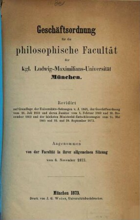 Geschäftsordnung für die philosophische Facultät der Kgl. Ludwig-Maximilians-Universität München : Revidirt auf Grundlage der Universitäts-Satzungen v. J. 1849, der Geschäftsordnung vom 26. Juli 1852 und deren Zusätze ... ; Angenommen von der Facultät in ihrer allgemeinen Sitzung vom 6. November 1873