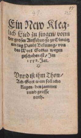 Ein New Kleg=||lich Lied zu singen, vonn || der grosen Auffrhur, so zu Olmütz || am tag Paulij Bekerung, von || des Wort Gottes wegen || geschehen ist, Jm || 1558. Jar.|| Vnnd ist ihm Thon,|| Ach Gott wem soll ichs || klagen, den jammer || vnnd grosse || noth.||