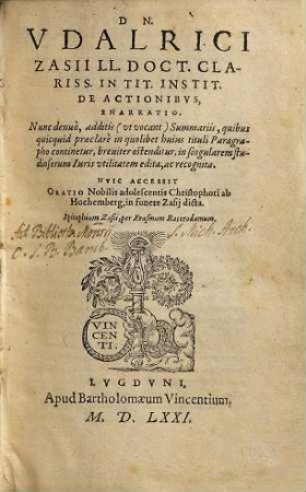 Dn. Vdalrici Zasii ... In Tit. Instit. De Actionibvs Enarratio : Nunc denuo, additis ... Summariis, quibus quicquid praeclare in quolibet huius tituli Paragrapho continetur, breuiter ostenditur, in singularem studiosorum Iuris utilitatem edita, ac recognita