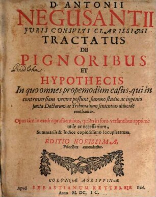 D. Antonii Negusantii Iuris Consulti Clarissimi Tractatus De Pignoribus Et Hypothecis : In quo omnes propemodum casus, qui in controversiam venire possunt, summo studio ac ingenio iuxta Doctorum ac Tribunalium sententias dilucide enucleantur ; Opus tam in exedris profitentibus, quam in foro versantibus apprime utile ac necessarium, Summariis & Indice copiosissimo locupletatum