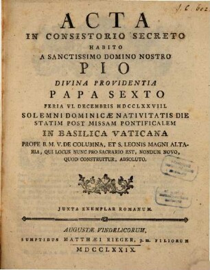 Acta In Consistorio Secreto Habito A Sanctissimo Domino Nostro Pio Divina Providentia Papa Sexto : Feria VI. Decembris MDCCLXXVIII. Solemni Dominicæ Nativitatis Die Statim Post Missam Pontificalem In Basilica Vaticana Prope B.M.V. De Columna, Et S. Leonis Magni Altaria, Qui Locus Nunc Pro Sacrario Est, Nondum Novo, Quod Construitur, Absoluto