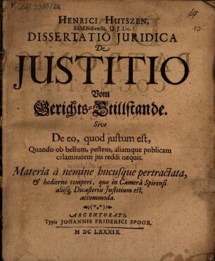 Henrici Huyszen, Essendiensis, U.I. Lic. Dissertatio Iuridica De Iustitio Vom Gerichts-Stillstande. Sive De eo, quod iustum est, Quando ob bellum, pestem, aliamque publicam calamitatem ius reddi nequit : Materia a nemine hucusque pertractata, & hodierno tempori, quo in Camera Spirensi aliisq[ue] Dicasteriis Iustitium est, accomoda