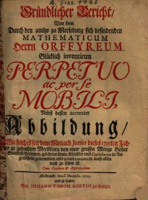 Gründlicher Bericht, von dem durch den anitzo zu Merseburg sich befindenden Mathematicum Herrn Orffyreum glücklich inventirten Perpetuo ac per se mobili : nebst dessen accurater Abb., wie solches seit d. Monath Junio dieses 1715ten Jahres zu gedachten Merseburg ... noch zu sehen ist
