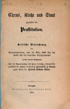 Clerus, Kirche und Staat gegenüber der Prostitution : kritische Beleuchtung der Kammerverhandlung vom 13. März 1868 über den Artikel 221 des bayerischen Strafgesetzbuches ; nebst einem Anhange über die Argumentation des Herrn freiresign. Universitätsprofessors Dr. philos. et theolog. Heinrich W. J. Thiersch gegen Herrn Dr. Friedrich Wilhelm Müller