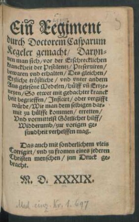 Ein Regiment || durch Doctorem Casparum || Kegeler gemacht/ Daryn=||nen man sich/ vor der Erschrecklichen || kranckheit der Pestilentz/ Preseruiren/|| bewaren vnd erhalten/ Des gleichen/|| Etzliche tröstliche ... || Medelen/ hülff vñ Ertze=||neyen/ So etwer mit gedachter kranck||heit begrieffen ... || würde/ Wie man dem selbigen dar=||mit zu hülffe kommen ... || mag.|| ... ||