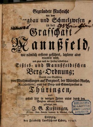 Gegründete Nachricht von dem Bergbau und Schmelzwesen in der Grafschaft Mannßfeld : wie nämlich ersterer geführet, letzterer aber tractiret wird, und zwar nach der hierbey befindlichen Eißleb- und Mannßfeldischen Berg-Ordnung; Benebst einer Erzählung von Muthmassungen auf Bergwerk, der Wünschel-Ruthe, Kuxhändlern; auch des Berg- und Schmelzwesens in Thüringen, und welcher gestalt hier in vorigen Zeiten vieles durch den Bergbau erbeutet worden