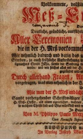 Vollkommene, vollständige, schrifftmäßige Meß-Erklärung, das ist deutliche, gründliche, ausführliche und vollständige Erklärung aller Ceremonien, Creutz und Sachen, die in der H. Meß vorkommen und zur H. Meß gehören : wie nehmlich dadurch und darin das gantze heilige Leben, bittere Leyden und Sterben, ja auch fröhliche Auferstehung und Himmelfahrt ... Christi Jesu ... deutlich vorgestellet werde ; ... durch allerhand Fragen, Antworten und Anmerckungen vorgetragen, was man nehmlich in d. H. Meß v. Stuck zu Stuck solle betrachten, u. wie man der H. Meß andächtigst könne und solle beywohnen ...