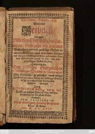 Ein Newes/ Schönes/ sehr Nützliches Betbuch/ : Darinnen Allerley Christliche/ außerlesene/ trostreiche und heilsame Betrachtungen und gottselige Gebete ... Sonderlich aber Den löblichen Evangelischen Ständen unnd Städten in Nieder- unnd Ober Oesterreich/ zu zeitlicher unnd ewiger Wolfarth/ und mehrer übung des heilsamen Gebets/ in sechs unterschiedlichen Theilen oder Büchern verfertiget