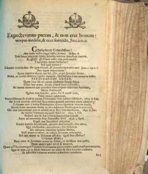 Expectavimus pacem, & non erat bonum: tempus medelæ, & ecce formido. Jer. c. 8. v. 15. Confœderati Colendissimi! Ante oculus vestros plagas nostras ferimus. Urban. 8. ... Clamant crudelia fata: Nos legem habemus, & secundùm legem debet mori. Joan. c. 19. v. 7. Heu legem importunam! Quam expertus docuit nos suô, sibi, ut piè speramus salubri, Nobis, ut acerbè dolemus lugubri exemplô, Dilectissimus Concanonicus noster Ferdinandus Hauer, Quem falce suâ ad calcem prostravit Feralis Parca. ...