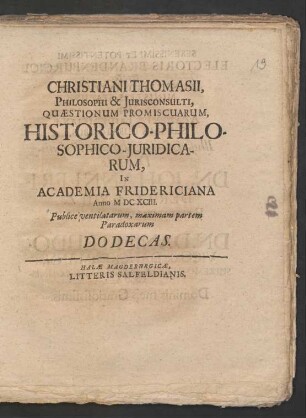Christiani Thomasii, Philosophi & Iurisconsulti, Quaestionum Promiscuarum, Historico-Philosophico-Iuridicarum, In Academia Fridericiana Anno MDCXCIII. Publice ventilatarum, maximam partem Paradoxarum Dodecas