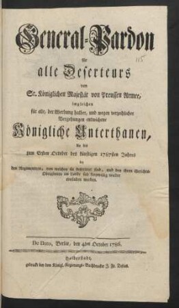 General-Pardon für alle Deserteurs von Sr. Königlichen Majestät von Preussen Armee, imgleichen für alle, der Werbung halber, und wegen verzeihlicher Vergehungen entwichene Königliche Unterthanen, die bis zum Ersten Oct. des künftigen 1787sten Jahres ... sich freywillig wieder einfinden werden : De Dato, Berlin, den 4ten October 1786