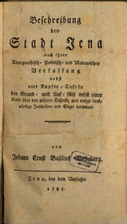 Beschreibung der Stadt Jena nach ihrer Topographisch- Politisch- und Akademischen Verfassung : nebst vier Kupfer-Tafeln den Grund- und Auf-Riß nebst einer Karte über den nähern Distrikt, und einige denkwürdige Inschriften und Siegel darstellend