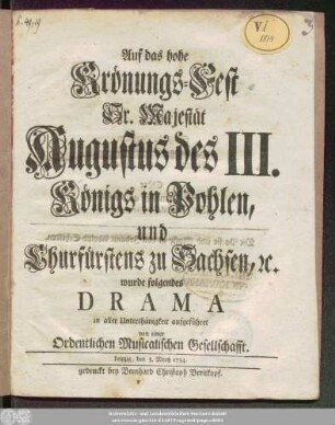 Auf das hohe Krönungs-Fest Sr. Majestät Augustus des III. Königs in Pohlen, und Churfürstens zu Sachsen, [et]c. wurde folgendes Drama in aller Unterthänigkeit aufgeführet von einer Ordentlichen Musicalischen Gesellschafft ; Leipzig, den 3. Mertz 1734