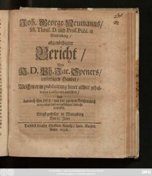 Joh. George Neumanns ... abgenöthigter Bericht/ Von H. D. Ph. Jac. Speners/ unfertigen Handel/ Welchen er in publicirung seiner allhier gehaltenen Lectionen ausübet/ Und dadurch ihm selbst/ und der gantzen Kirchen noch immerdar viel vergeblicher Unruhe erwecket : Eiligst gestellet in Wittenberg Den 25. Junii