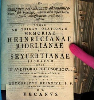 De Computo refractionum astronomicarum, sub hypothesi, radium lucis instar rectae lineae atmosphaeram traiicere, disserit : Atqve Ad Trigam Orationvm Memoriae Heinricianae Ridelianae Et Seyfertianae Sacrarvm Qvae In Avditorio Philosophorvm Ad Diem XI. Octobr. A. MDCCXLIX Recitabvntvr Invitat Godofredvs Heinsivs ...
