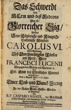 Das Schwerdt Deß Herrn und deß Gedeons Das ist: Glorreicher Sig, Welchen Seine Käyserliche und Königliche Catholische Majestätt Carolus VI. Unter Anführung Deß Durchleuchtigsten Fürsten und Herrn, Herrn Francisci Eugenii Herzogen von Savoja und Piemont ... Dem Erb-Feind deß Christlichen Namens aberhalten hat : Den 5. Augusti dises 1716. Jahrs. In Einer Lob- und Danck-Predig Vorgetragen In der Hohen Domb-Stiffts-Kirchen zu Augspurg