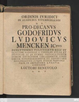 Ordinis Ivridici In Academia Vitembergensi H. T. Pro-Decanvs Godofridvs Lvdovicvs Mencken ICtvs Potentissimo Poloniarvm Regi Et Electori Saxoniae A Consiliis Avlae Et Ivstitiae Ac In Svmmo Provocationvm Ivdicio Antecessor Collegiorvm Ivridicorvm Vitembergensivm Et Consistorii Ecclesiastici Atqve Ivdicii Provincialis In Inferiore Lvsatia Assessor Lectori Benevolo S. D. P : [Dab. Vitemberg. d. VI. Iun. A. R. S. MDCCXXXXIII.]