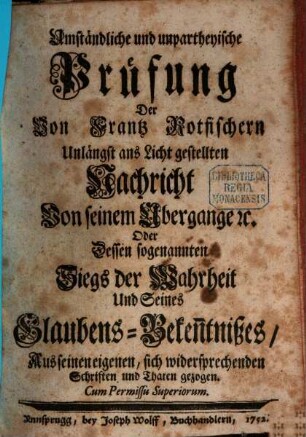 Umständliche und unpartheyische Prüfung Der Von Frantz Rotfischern Unlängst ans Licht gestellten Nachricht Von seinem Ubergange [et]c. Oder Dessen sogenannten Siegs der Wahrheit Und Seines Glaubens-Beken[n]tnißes : Aus seinen eigenen, sich widersprechenden Schriften und Thaten gezogen