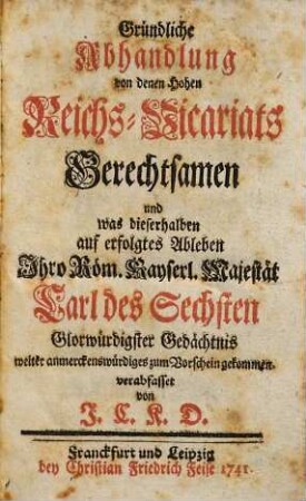 Gründliche Abhandlung von den Hohen Reichs-Vicariats Gerechtsamen und was dieserhalben auf erfolgtes Ableben Ihro Röm. Kayserl. Majestät Carl des Sechsten Glorwürdigster Gedächtnis weiter anmerckenswürdiges zum Vorschein gekommen