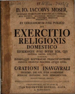 D. Io. Iacobvs Moser, S. Regiae Maiestatis Borvssicae Consiliarivs Intimvs, ... Ex Germanorvm Ivre Pvblico De Exercitio Religionis Domestico Eivsdemqve Ivre Inter Eos, Qvi Diversa Sacra Colvnt : Disserit, Insimvlqve Reipvblicae Francofvrtensis Omnivm Ordinvm Proceres Atqve Cives, Vt Orationi Inavgvrali Proxima Die XIX. Ivnii Habendae Benigne Interesse Non Dedignentvr Decentissime Rogat