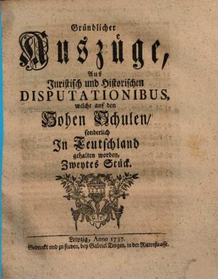 Gründlicher Auszüge, aus juristisch- und historischen Disputationibus, welche auf den hohen Schulen sonderlich in Deutschland gehalten worden ... Stück. [1,]2. 1737