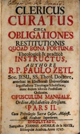 Clericus Curatus Circa Obligationes Restitutionis Quoad Bona Fortunæ : Theologice & practice Instructus ; Opusculum Manuale Ordine Alppabetico Divisum. Pars II.