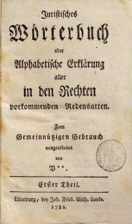 Juristisches Wörterbuch : oder alphabet. Erklärung aller in d. Rechten vorkommenden Redensarten ; zum gemeinnützigen Gebrauch ausgearb. von V., 1. 1782