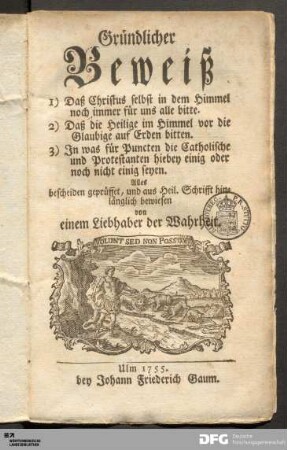 Gründlicher Beweiß 1) Daß Christus selbst in dem Himmel noch immer für uns alle bitte. 2) Daß die Heilige im Himmel vor die Glaubige auf Erden bitten. 3) In was für Puncten die Catholische und Protestanten hiebey einig oder noch nicht einig seyen