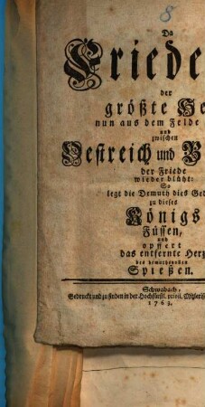 Da Friederich, der groeßte Held, nun aus dem Felde zieht, und zwischen Oestreich und Berlin der Friede wieder blueht, so legt die Demuth dies Gedicht zu dieses Koenigs Fuessen, und opffert das entfernte Herz des demuthsvollen Spießen