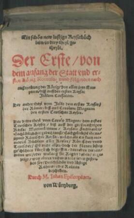 Ein schön new lustigs Keyserbüch||lein/ in drey theyl ge=||theylt.|| Der Erste/ von || dem anfang der Statt vnd er=||sten König Romulo ... || biß auff den ersten Keyser || Julium Caesarem.|| Der ander theyl vom Julio dem ersten Keyser/|| der Römer/ biß auff Carolum Magnum || ... Der dritte theyl vom Carolo Magno ... || biß auff den großmechtigen || Keyser Maximilianum ... || beschriben.|| Durch M. Iohan Episcopium,|| von Würtzburg.||
