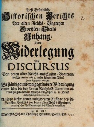 Gründlich-Historischer Bericht von denen Alten Reichs-Vogteyen, Bey denen Erb- Frey- und Reichs-Städten, Wie auch bey denen Hoch-Stifft- und andern Clöstern : So dann, von denen Pfaltz-Grafschafften bey denen weltlichen Fürstenthumen und Ländern, Darinnen hauptsächlich Von dem alten Stand deß Reichs, von dem Amt, ... der Reichs- und Casten-Vögte, auch Pfaltz-Grafen; Deßgleichen, Von der Bischöffe und Prälaten weltlicher Obrigkeit, Blut-Bann, Regalien und Superioritaet ... außführlich gehandelt wird. .... Des Gründlich-Historischen Berichts Der alten Reichs-Vogteyen Zweyten Theils Anhang, Oder Widerlegung Deß Discursus Von denen alten Reichs- und Casten-Vogteyen, welche Anno 1643. unter folgendem Titul heraus gegeben worden: Beständige und wolgegründete Widerlegung eines über die bey denen Reichs-Städten von alters hergekommene Reichs-Vogteyen [et]c. in Druck ausgesprengten Discursus