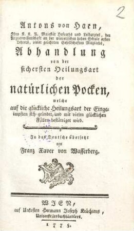 Antons von Haen, Ihro k.k.A. Majestät Hofraths und Leibarztes, der Arzneywissenschaft an der wienerischen hohen Schule ersten Lehrers, vieler gelehrten Gesellschaften Mitglieds, Abhandlung von der sichersten Heilungsart der natürlichen Pocken, welche auf die glückliche Heilungsart der Eingeimpften sich gründet, und mit vielen glücklichen Fällen bestättiget wird