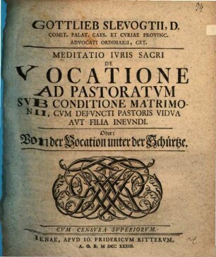 Gottlieb Slevogtii, D. Comit. Palat. Caes. Et Cvriae Provinc. Advocati Ordinarii, Cet. Meditatio Ivris Sacri De Vocatione Ad Pastoratvm Svb Conditione Matrimonii, Cvm Defvncti Pastoris Vidva Avt Filia Inevndi. Oder: Von der Vocation unter der Schürtze