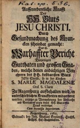 Ausserordentliche Krafft des HH. Bluts Jesu Christi, Durch Gesundmachung des Krancken scheinbar gemacht: Das ist Warhafftiger Bericht Derjenigen Gutthaten und grossen Gnaden, welche denen andächtigen Verehrern des HH. kostbaristen Bluts Jesu Christi, so in der Kirchen S. Mariae Magdalenae Ord. S. Clarae Zu Regenspurg aufbehalten wird, in unterschiedlichen Kranckheiten mitgetheilt worden