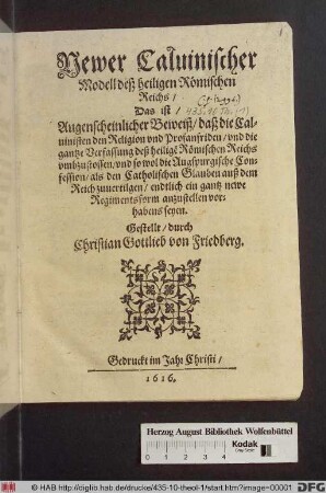 Newer Calvinischer Modell deß heiligen Römischen Reichs/ Das ist/ Augenscheinlicher Beweiß/ daß die Calvinisten den Religion und Profanfriden/ und die gantze Verfassung deß heilige[n] Römischen Reichs umbzustossen/ und so wol die Augspurgische Confession/ als den Catholischen Glauben auß dem Reich zuvertilgen/ endtlich ein gantz newe Regimentsform anzustellen vorhabens seyen