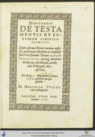 DISPVTATIO DE TESTAMENTIS ET EORVNDEM SVBSTITVTIONIBVS: Quam, spirante Diuini numinis auspicio, permittente ... Domino Decano IACOBO STREITTIO, caeteris[que] Facultatis Iuridicae in Archiducali Academia Friburgensi Antecessoribus, Ad diem Septembris, Anno 1582. publicè propugnabit M. MELCHIOR VVILTZ Lutzenburgensis
