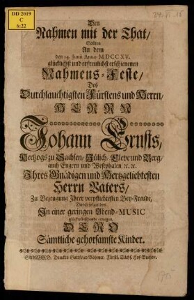 Den Nahmen mit der That/ Sollten An dem den 24. Junii Anno MDCCXV. glücklichst und erfreulichst erschienenen Nahmens-Feste/ Des Durchlauchtigsten Fürstens und Herrn/ Herrn Johann Ernst/ Hertzogs zu Sachsen/ Jülich/ Cleve und Berg ... Ihres Gnädigen und Hertzgeliebtesten Herrn Vaters/ Zu Bezeugung Ihrer verpflichtesten Bey-Freude/ Durch folgendes In einer geringen Abend-Music glückwünschende erwegen/ Dero Sämtliche gehorsamste Kinder